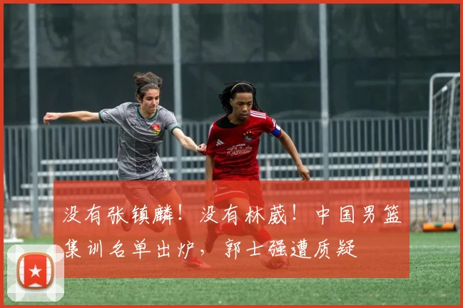没有张镇麟！没有林葳！中国男篮集训名单出炉，郭士强遭质疑